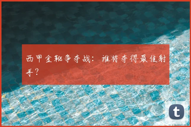 西甲金靴争夺战：谁将夺得最佳射手？