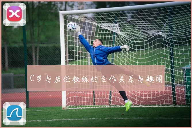 C罗与历任教练的合作关系与趣闻