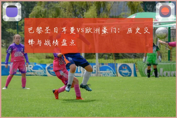 巴黎圣日耳曼vs欧洲豪门：历史交锋与战绩盘点