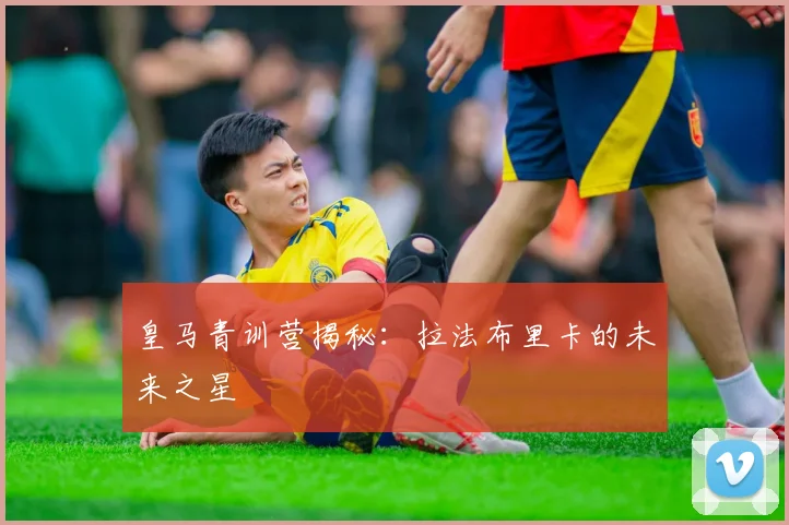 皇马青训营揭秘:拉法布里卡的未来之星