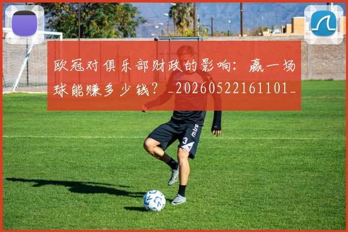 欧冠对俱乐部财政的影响：赢一场球能赚多少钱？_20260522161101_20260609224915