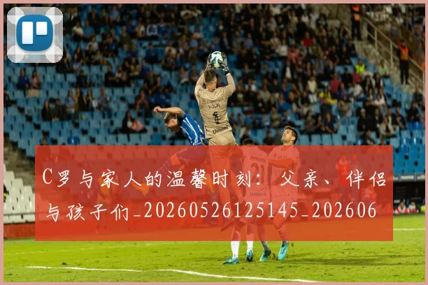 C罗与家人的温馨时刻:父亲、伴侣与孩子们_20260526125145_20260606165326