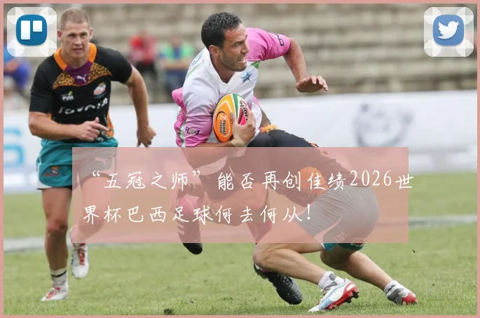 “五冠之师”能否再创佳绩2026世界杯巴西足球何去何从！