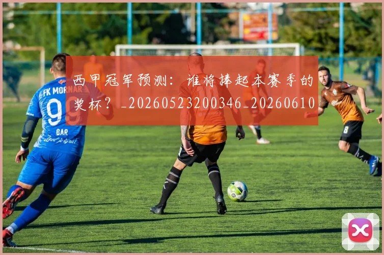 西甲冠军预测:谁将捧起本赛季的奖杯?_20260523200346_20260610170159