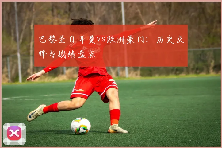 巴黎圣日耳曼vs欧洲豪门：历史交锋与战绩盘点
