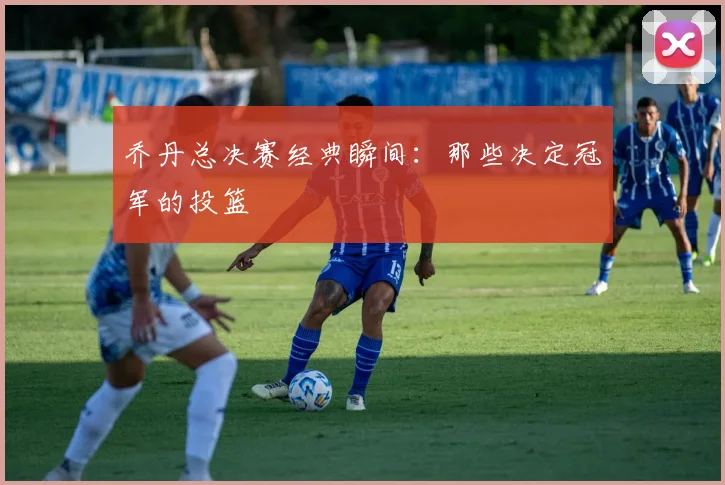 乔丹总决赛经典瞬间：那些决定冠军的投篮