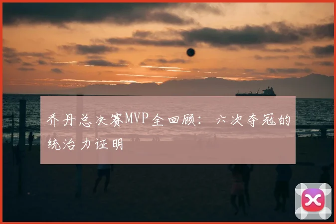 乔丹总决赛MVP全回顾：六次夺冠的统治力证明
