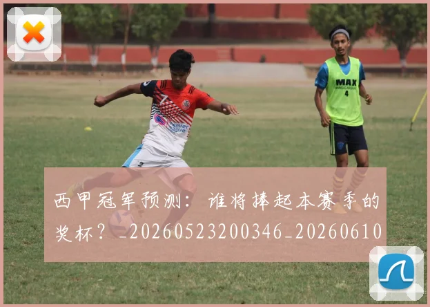 西甲冠军预测：谁将捧起本赛季的奖杯？_20260523200346_20260610170159